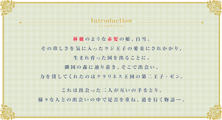 Introduction 林檎のような赤髪の娘、白雪。その珍しさを気に入ったラジ王子の愛妾にされかかり、生まれ育った国を出ることに。隣国の森に辿り着き、そこで出会い、力を貸してくれたのはクラリネス王国の第二王子・ゼン。これは出会った二人が互いの手をとり、様々な人との出会いの中で足音を重ね、道を行く物語―。